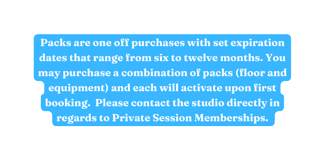 Packs are one off purchases with set expiration dates that range from six to twelve months You may purchase a combination of packs floor and equipment and each will activate upon first booking Please contact the studio directly in regards to Private Session Memberships